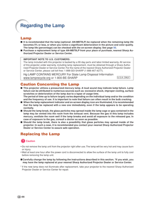 Page 70-66
Lamp
■It is recommended that the lamp (optional: AN-MB70LP) be replaced when the remaining lamp life
becomes 5% or less, or when you notice a significant deterioration in the picture and color quality.
The lamp life (percentage) can be checked with the on-screen display. See page 50.
■Purchase a replacement lamp of type AN-MB70LP from your place of purchase, nearest Sharp Au-
thorized Projector Dealer or Service Center.
IMPORTANT NOTE TO U.S. CUSTOMERS:
The lamp included with this projector is backed...