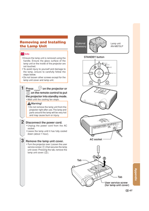 Page 71-67
Appendix
Optional
accessoryLamp unit
AN-MB70LPRemoving and Installing
the Lamp Unit
Info
•Ensure the lamp unit is removed using the
handle. Ensure the glass surface of the
lamp unit or the inside of the projector are
not touched.
•To avoid injury to yourself and damage to
the lamp, ensure to carefully follow the
steps below.
•Do not loosen other screws except for the
lamp unit cover and lamp unit.
1Press  on the projector or
 on the remote control to put
the projector into standby mode.
•Wait until...