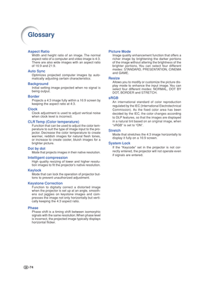 Page 78-74
Glossary
Aspect Ratio
Width and height ratio of an image. The normal
aspect ratio of a computer and video image is 4:3.
There are also wide images with an aspect ratio
of 16:9 and 21:9.
Auto Sync
Optimizes projected computer images by auto-
matically adjusting certain characteristics.
Background
Initial setting image projected when no signal is
being output.
Border
Projects a 4:3 image fully within a 16:9 screen by
keeping the aspect ratio at 4:3.
Clock
Clock adjustment is used to adjust vertical...