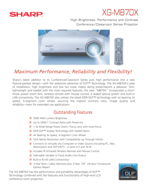 Page 1XG-MB70X
High Brightness, Performance and Contrast
Conference/Classroom Series Projector
Maximum Performance, Reliability and Flexibility!
Sharp's latest addition to its Conference/Classroom Series puts high performance into a new 
feature-packed design—with the awesome advances of DLP™ Technology. The XG-MB70X's ease 
of installation, high brightness and low fan noise makes doing presentations a pleasure. Slim, 
lightweight and loaded with the most required features, the new "MB70X"...