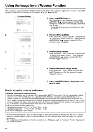 Page 11E-11
Using the Image Invert/Reverse Function
This projector is equipped with an image invert/reverse function. The projected image can be inverted or reversed
by using the MENU button and the ADJUSTMENT Ä/¶ and §/© buttons.
1
BLK SCRN DISP IMAGE  ADJ.
REVERSE
INVERT INPUT  DISPLAY[OFF]
[OFF]
[OFF] [
OFF]
:SEL.
:ADJ.:ENDMENU
BLK SCRN DISP IMAGE  ADJ.
REVERSE
INVERT INPUT  DISPLAY[OFF]
[ON]
[OFF] [
OFF]
:SEL.
:ADJ.:ENDMENU
22. Reversed Image Mode
In the IMAGE ADJ. menu, press the ADJUSTMENT
Ä/¶ buttons to...