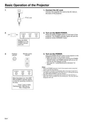 Page 21E-21
Basic Operation of the Projector
1 1. Connect the AC cord.
Connect the supplied AC cord to the AC inlet on
the back of the projector .
OFF ON
110-120V/
200-240V~
1 AC cord
2 2. Turn on the MAIN POWER.
Press the MAIN POWER switch on the back of the
projector. The POWER indicator lights red and the
projector enters STANDBY mode.ON OFFPOWER LAMP TEMP.
When the MAIN
POWER is on, the
POWER indicator
lights red.
Projector
ON/OFFRemote control
ON/OFF
ON
OFF
3
POWER LAMP TEMP.
When the power is on, the...