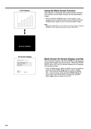 Page 27E-27
Using the Black Screen Function
This projector is equipped with a Black Screen Function.
This function can be used to black out the presentation
image.
¥ Press the BLACK SCREEN button on the projector or the
remote control to display the black screen. Press the BLACK
SCREEN button again to return to the presentation image.
Note:
¥ When BLK SCRN DISP is set to OFF, the On-Screen Display (ÒBLACK
SCREENÓ) will not appear during black screen. See below.
LCD Projector
Black Screen On-Screen Display...