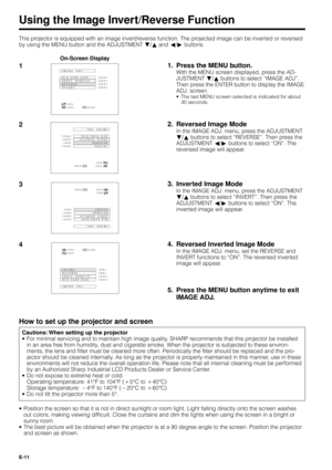 Page 11E-11
Using the Image Invert/Reverse Function
This projector is equipped with an image invert/reverse function. The projected image can be inverted or reversed
by using the MENU button and the ADJUSTMENT Ä/¶ and §/© buttons.
1
BLK SCRN DISP IMAGE  ADJ.
REVERSE
INVERT INPUT  DISPLAY[OFF]
[OFF]
[OFF] [
OFF]
:SEL.
:ADJ.:ENDMENU
BLK SCRN DISP IMAGE  ADJ.
REVERSE
INVERT INPUT  DISPLAY[OFF]
[ON]
[OFF] [
OFF]
:SEL.
:ADJ.:ENDMENU
22. Reversed Image Mode
In the IMAGE ADJ. menu, press the ADJUSTMENT
Ä/¶ buttons to...