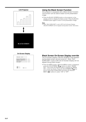 Page 27E-27
Using the Black Screen Function
This projector is equipped with a Black Screen Function.
This function can be used to black out the presentation
image.
¥ Press the BLACK SCREEN button on the projector or the
remote control to display the black screen. Press the BLACK
SCREEN button again to return to the presentation image.
Note:
¥ When ÒBLK SCRN DISPÓ is set to OFF, the On-Screen Display
(ÒBLACK SCREENÓ) will not appear during black screen. See below.
LCD Projector
Black Screen On-Screen Display...