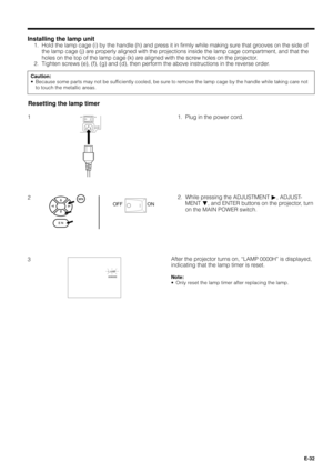 Page 32E-32
Caution:
¥ Because some parts may not be sufficiently cooled, be sure to remove the lamp cage by the handle while taking care not
to touch the metallic areas.
Installing the lamp unit
1. Hold the lamp cage (i) by the handle (h) and press it in firmly while making sure that grooves on the side of
the lamp cage (j) are properly aligned with the projections inside the lamp cage compartment, and that the
holes on the top of the lamp cage (k) are aligned with the screw holes on the projector.
2. Tighten...
