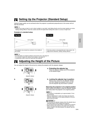 Page 11Operation
E-10
Setting Up the Projector (Standard Setup)
Optimal image quality can be achieved when the projector is positioned perpendicular to the screen with all
feet flat and level.
¥ Position the screen so that it is not in direct sunlight or room light. Light falling directly onto the screen washes out colors,
making viewing difficult. Close the curtains and dim the lights when setting the screen in a sunny or bright room.
Example of a standard setup
Top ViewSide View
90˚
Lens center Lens center...