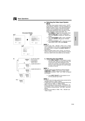 Page 13Operation
E-12
Basic Operations
g. Selecting the Video Input System
Mode
The video input system mode is set to ÒAUTOÓ
at the factory; however, it can be changed to a
different system mode, if the selected system
mode is not compatible with the connected
audiovisual equipment (such as when a color
image appears in black and white, etc.).
1. Press MENU to display the menu screen. Press
ADJUSTMENT ¶/Ä to select ÒIMAGE ADJ.Ó
Then press ENTER to display the ÒIMAGE ADJ.Ó
screen.
2. Press ADJUSTMENT ¶/Ä to...