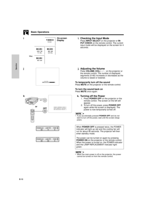 Page 14Operation
E-13
i
Basic Operations
i. Checking the Input Mode
Press INPUT SELECT on the projector or IN-
PUT CHECK on the remote control. The current
input mode will be displayed on the screen for 4
seconds.
j. Adjusting the Volume
Press VOLUME (VOL) `/1 on the projector or
the remote control. The number of displayed
segments (0Ð60) increases or decreases as the
volume is raised or lowered.
To temporarily turn off the sound
Press MUTE on the projector or the remote control.
To turn the sound back on
Press...