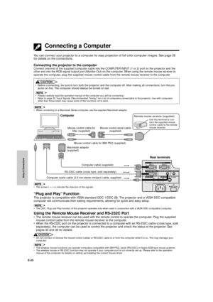 Page 26Setup & Connections
E-25
Connecting a Computer
You can connect your projector to a computer for easy projection of full color computer images. See page 26
for details on the connections.
Connecting the projector to the computer
Connect one end of the supplied computer cable into the COMPUTER INPUT (1 or 2) port on the projector and the
other end into the RGB signal output port (Monitor Out) on the computer. When using the remote mouse receiver to
operate the computer, plug the supplied mouse control...
