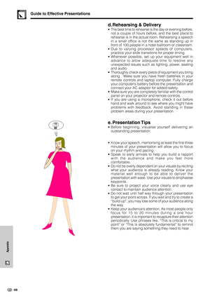 Page 5249
Appendix
d. Rehearsing & Delivery
•The best time to rehearse is the day or evening before,
not a couple of hours before, and the best place to
rehearse is in the actual room. Rehearsing a speech
in a small office is not the same as standing up in
front of 100 people in a hotel ballroom or classroom.
•Due to varying processor speeds of computers,
practice your slide transitions for proper timing.
•Whenever possible, set up your equipment well in
advance to allow adequate time to resolve any
unexpected...