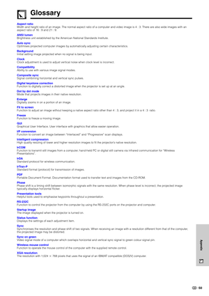 Page 53Appendix
50
Aspect ratio
Width and height ratio of an image. The normal aspect ratio of a computer and video image is 4 : 3. There are also wide images with an
aspect ratio of 16 : 9 and 21 : 9.
ANSI lumen
Brightness unit established by the American National Standards Institute.
Auto sync
Optimises projected computer images by automatically adjusting certain characteristics.
Background
Initial setting image projected when no signal is being input.
Clock
Clock adjustment is used to adjust vertical noise...