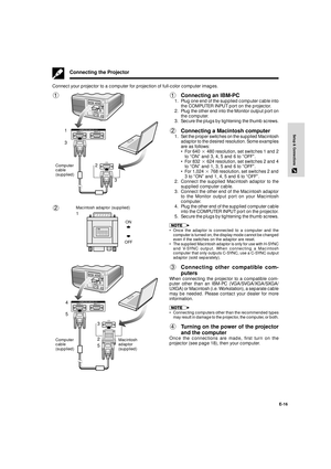 Page 17E-16
Setup & Connections
Computer
cable
(supplied)
Connecting the Projector
1Connecting an IBM-PC
1. Plug one end of the supplied computer cable into
the COMPUTER INPUT port on the projector.
2. Plug the other end into the Monitor output port on
the computer.
3. Secure the plugs by tightening the thumb screws.
2Connecting a Macintosh computer
1. Set the proper switches on the supplied Macintosh
adaptor to the desired resolution. Some examples
are as follows:
¥ For 640 2 480 resolution, set switches 1 and...