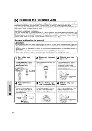 Page 40E-39
Maintenance &
Troubleshooting
Replacing the Projection Lamp
46Remove the lamp
cage.5Replace the lamp cage
(after changing the lamp).
13Turn off the main
power.2Disconnect the power
cord.
Unplug the power cord from the
AC socket.
Slide the lamp cage
cover out.
Slide the lamp cage
cover in.
Slide the lamp cage cover in the
direction of the arrow. Then
fasten the user service screw. Remove the securing screws
from the lamp cage. Hold the
lamp cage by the handle and
pull it towards you.
Turn over the...