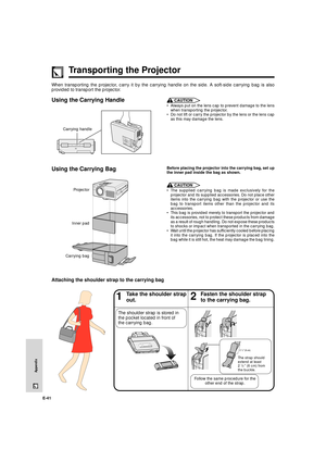 Page 42E-41
Appendix
Transporting the Projector
When transporting the projector, carry it by the carrying handle on the side. A soft-side carrying bag is also
provided to transport the projector.
Using the Carrying Handle
Using the Carrying BagCAUTION
¥ Always put on the lens cap to prevent damage to the lens
when transporting the projector.
¥ Do not lift or carry the projector by the lens or the lens cap
as this may damage the lens.
 
Before placing the projector into the carrying bag, set up
the inner pad...