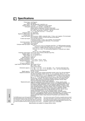 Page 46E-45
Appendix
Specifications
Product type
Model
Video system
Display method
LCD panel
Lens
Projection lamp
Brightness (ANSI lumen)
Contrast ratio
Video input signal
S-video input signal
Horizontal resolution
Audio output
Computer RGB input signal
Computer control signal
Speaker system
Rated voltage
Input current
Rated frequency
Power consumption
Operating temperature
Storage temperature
Cabinet
I/R Carrier frequency
Laser Pointer of Remote Control
Dimensions (approx.)
Weight (approx.)
Supplied...