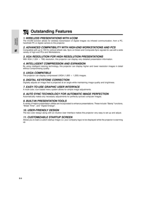 Page 6E-5
Important
Information
Outstanding Features
1. WIRELESS PRESENTATIONS WITH IrCOM
The IrCOM function allows for wireless transmission of digital images via infrared communication, from a PC,
handheld PC or digital camera to the projector.
2. ADVANCED COMPATIBILITY WITH HIGH-END WORKSTATIONS AND PCS
Compatible with up to 100 Hz vertical refresh rate, Sync on Green and Composite Sync signals for use with a wide
variety of high-end PCs and Workstations.
3. XGA RESOLUTION FOR HIGH RESOLUTION PRESENTATIONS...