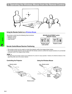Page 22E-21
Operation
3. Operating the Wireless Mouse from the Remote Control
MOUSEADJ.
MOUSE/ADJUSTMENT switch
(Remote control)
MOUSEADJ.
Controlling the Projector
Using the Wireless Mouse
138(4 m)
30˚
30˚
120˚
Remote
mouse
receiver Remote control
Using the Remote Control as a Wireless Mouse
Remote Control/Mouse Receiver Positioning
The remote control has the following three functions:
¥ Projector control
¥ Wireless mouse
¥ Laser pointer
¥ The remote control can be used to control the projector within the...