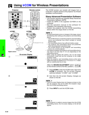 Page 26E-25
Operation
The IrCOM function can transfer still images from a
computer or digital camera to the projector via infrared
(wireless) communication.
Sharp Advanced Presentation Software
¥ This function requires the supplied Sharp Advanced
Presentation Software (SAPS).
¥ Install the SAPS in the supplied CD-ROM on the
computer.
¥ See the operation manual of the software for
installation and operating instructions.
¥ Position the projector and the IrCOM transmitting
device within the range shown on the...