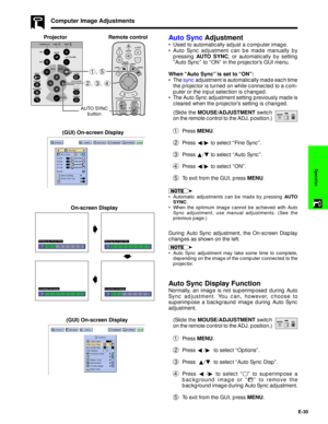 Page 31E-30
Operation
Auto Sync Adjustment
¥ Used to automatically adjust a computer image.
¥ Auto Sync adjustment can be made manually by
pressing AUTO SYNC, or automatically by setting
ÒAuto SyncÓ to ÒONÓ in the projectorÕs GUI menu.
When ÒAuto SyncÓ is set to ÒONÓ:
¥ The sync adjustment is automatically made each time
the projector is turned on while connected to a com-
puter or the input selection is changed.
¥ The Auto Sync adjustment setting previously made is
cleared when the projectorÕs setting is...