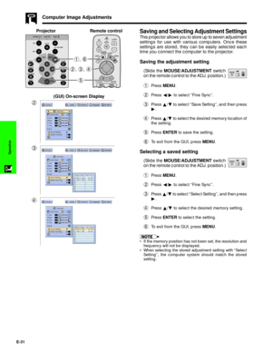 Page 32E-31
Operation
Saving and Selecting Adjustment Settings
This projector allows you to store up to seven adjustment
settings for use with various computers. Once these
settings are stored, they can be easily selected each
time you connect the computer to the projector.
Saving the adjustment setting
(Slide the MOUSE/ADJUSTMENT switch
on the remote control to the ADJ. position.)
1Press MENU.
2Press §/© to select ÒFine SyncÓ.
3Press ¶/Ä to select ÒSave SettingÓ, and then press
©.
4Press ¶/Ä to select the...