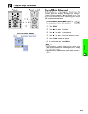 Page 33E-32
Operation
Computer Image Adjustments
Special Mode Adjustment
Ordinarily, the type of input signal is detected and the
correct resolution mode is automatically selected.
However, for some signals, ÒSpecial ModesÓ on the ÒFine
SyncÓ menu screen may need to be changed to match
the computer display mode.
(Slide the MOUSE/ADJUSTMENT switch on
the remote control to the ADJ. position.)
1Press MENU.
2Press §/© to select ÒFine SyncÓ.
3Press ¶/Ä to select ÒSpecial ModesÓ.
4Press ¶/Ä to select the optimal...