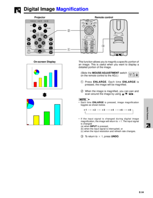 Page 35E-34
Useful Features
Digital Image Magnification
Projector
13 2
This function allows you to magnify a specific portion of
an image. This is useful when you want to display a
detailed portion of the image.
(Slide the MOUSE/ADJUSTMENT switch
on the remote control to the ADJ.)
1Press ENLARGE. Each time ENLARGE is
pressed, the image will be magnified.
2When the image is magnified, you can pan and
scan around the image by using ¶/Ä/§/©.
¥ Each time ENLARGE is pressed, image magnification
toggles as shown...