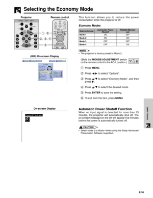 Page 39E-38
Useful Features
This function allows you to reduce the power
consumption when the projector is off.
Economy Modes
¥ The projector is factory preset to Mode 2.
(Slide the MOUSE/ADJUSTMENT switch
on the remote control to the ADJ. position.)
1Press MENU.
2Press §/© to select ÒOptionsÓ.
3Press ¶/Ä to select ÒEconomy ModeÓ, and then
press ©.
4Press ¶/Ä to select the desired mode.
5Press ENTER to save the setting.
6To exit from the GUI, press MENU. (GUI) On-screen Display
Selecting the Economy Mode
5 2,...