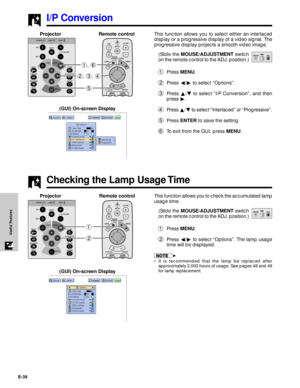 Page 40E-39
Useful Features
I/P Conversion
This function allows you to select either an interlaced
display or a progressive display of a video signal. The
progressive display projects a smooth video image.
(Slide the MOUSE/ADJUSTMENT switch
on the remote control to the ADJ. position.)
1Press MENU.
2Press §/© to select ÒOptionsÓ.
3Press ¶/Ä to select ÒI/P ConversionÓ, and then
press ©.
4Press ¶/Ä to select ÒInterlacedÓ or ÒProgressiveÓ.
5Press ENTER to save the setting.
6To exit from the GUI, press MENU.
5 2, 3,...