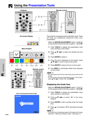 Page 44E-43
Useful Features
Using the Presentation Tools
Red Green Blue Yellow Orange White Black
When selecting Sharp default image
Menu Window
1
3 2, 4
This projector is equipped with presentation tools. These
will help you emphasize keypoints within your
presentation.
(Slide the MOUSE/ADJUSTMENT switch
on the remote control to the ADJ. position.)
1Press TOOLS to display the presentation tools
menu window on the screen.
2Press ¶/Ä/§/© to select the desired tool and
color.
3Press ENTER to select it.
4Once the...