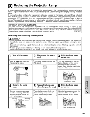 Page 49E-48
Maintenance &
Troubleshooting
Replacing the Projection Lamp
46Remove the lamp
cage.5Replace the lamp cage
(after changing the lamp).
13Turn off the power.2Disconnect the power
cord.
Unplug the power cord from the
AC socket.
Slide the lamp cage
cover out.
Slide the lamp cage
cover in.
Slide the lamp cage cover in the
direction of the arrow. Then
fasten the user service screw. Remove the securing screws
from the lamp cage. Hold the
lamp cage by the handle and
pull it towards you.
Turn over the...