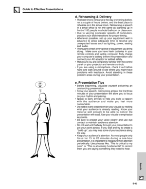 Page 63E-62
Appendix
d. Rehearsing & Delivery
¥ The best time to rehearse is the day or evening before,
not a couple of hours before, and the best place to
rehearse is in the actual room. Rehearsing a speech
in a small office is not the same as standing up in
front of 100 people in a hotel ballroom or classroom.
¥ Due to varying processor speeds of computers,
practice your slide transitions for proper timing.
¥ Whenever possible, set up your equipment well in
advance to allow adequate time to resolve any...
