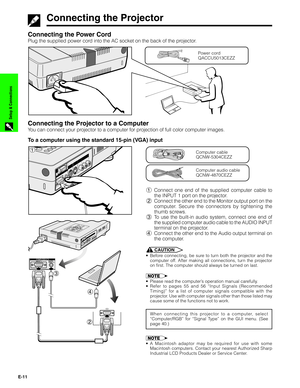 Page 12E-11
Setup & Connections
Connecting the Power Cord
Plug the supplied power cord into the AC socket on the back of the projector.
Connecting the Projector to a Computer
You can connect your projector to a computer for projection of full color computer images.
Power cord
QACCU5013CEZZ
Computer audio cable
QCNW-4870CEZZ
Computer cable
QCNW-5304CEZZ
Connecting the Projector
To a computer using the standard 15-pin (VGA) input
1Connect one end of the supplied computer cable to
the INPUT 1 port on the...