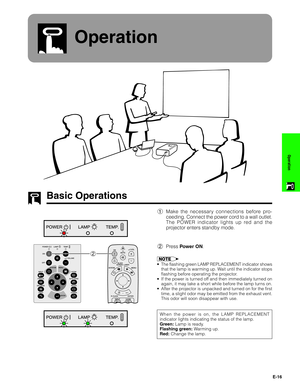 Page 17E-16
Operation
Operation
Basic Operations
1Make the necessary connections before pro-
ceeding. Connect the power cord to a wall outlet.
The POWER indicator lights up red and the
projector enters standby mode.
2Press Power ON.
•The flashing green LAMP REPLACEMENT indicator shows
that the lamp is warming up. Wait until the indicator stops
flashing before operating the projector.
•If the power is turned off and then immediately turned on
again, it may take a short while before the lamp turns on.
•After the...