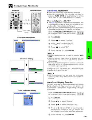 Page 31E-30
Operation
Auto Sync Adjustment
•Used to automatically adjust a computer image.
•Auto Sync adjustment can be made manually by
pressing AUTO SYNC, or automatically by setting
“Auto Sync” to “ON” in the projector’s GUI menu.
When “Auto Sync” is set to “ON”:
•The sync adjustment is automatically made each time
the projector is turned on while connected to a com-
puter or the input selection is changed.
•The Auto Sync adjustment setting previously made is
cleared when the projector’s setting is changed....