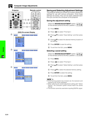 Page 32E-31
Operation
Saving and Selecting Adjustment Settings
This projector allows you to store up to seven adjustment
settings for use with various computers. Once these
settings are stored, they can be easily selected each
time you connect the computer to the projector.
Saving the adjustment setting
(Slide the MOUSE/ADJUSTMENT switch
on the remote control to the ADJ. position.)
1Press MENU.
2Press ß/© to select “Fine Sync”.
3Press ∂/ƒ to select “Save Setting”, and then press
©.
4Press ∂/ƒ to select the...