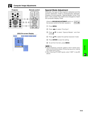 Page 33E-32
Operation
Computer Image Adjustments
Special Mode Adjustment
Ordinarily, the type of input signal is detected and the
correct resolution mode is automatically selected.
However, for some signals, “Special Modes” on the “Fine
Sync” menu screen may need to be changed to match
the computer display mode.
(Slide the MOUSE/ADJUSTMENT switch on
the remote control to the ADJ. position.)
1Press MENU.
2Press ß/© to select “Fine Sync”.
3Press ∂/ƒ to select “Special Modes”, and then
press ©.
4Press ∂/ƒ to...