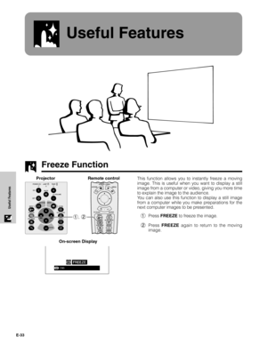 Page 34E-33
Useful Features
Useful Features
Freeze Function
This function allows you to instantly freeze a moving
image. This is useful when you want to display a still
image from a computer or video, giving you more time
to explain the image to the audience.
You can also use this function to display a still image
from a computer while you make preparations for the
next computer images to be presented.
1Press FREEZE to freeze the image.
2Press FREEZE again to return to the moving
image. Projector
1, 2
On-screen...