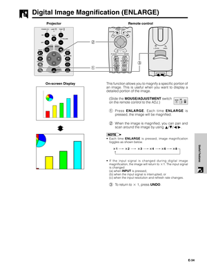 Page 35E-34
Useful Features
Digital Image Magnification (ENLARGE)
Projector
13 2
This function allows you to magnify a specific portion of
an image. This is useful when you want to display a
detailed portion of the image.
(Slide the MOUSE/ADJUSTMENT switch
on the remote control to the ADJ.)
1Press ENLARGE. Each time ENLARGE is
pressed, the image will be magnified.
2When the image is magnified, you can pan and
scan around the image by using ∂/ƒ/ß/©.
•Each time ENLARGE is pressed, image magnification
toggles as...