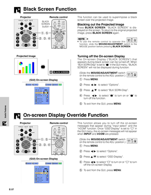 Page 38E-37
Useful Features
Black Screen Function
This function can be used to superimpose a black
screen over the projected image.
Blacking out the Projected Image
Press BLACK SCREEN. “BLACK SCREEN” is dis-
played on the screen. To return to the original projected
image, press BLACK SCREEN again.
•To use the remote control to operate this
function, slide the MOUSE/ADJUSTMENT switch to the
MOUSE position before pressing BLACK SCREEN.
Turning off the On-screen Display
The On-screen Display (“BLACK SCREEN”) that...