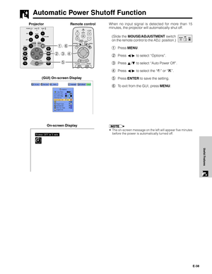 Page 39E-38
Useful Features
When no input signal is detected for more than 15
minutes, the projector will automatically shut off.
(Slide the MOUSE/ADJUSTMENT switch
on the remote control to the ADJ. position.)
1Press MENU.
2Press ß/© to select “Options”.
3Press ∂/ƒ to select “Auto Power Off”.
4Press ß/© to select the “
” or “”.
5Press ENTER to save the setting.
6To exit from the GUI, press MENU. (GUI) On-screen Display
Automatic Power Shutoff Function
5 2, 3, 4 1, 6
ProjectorRemote control
MOUSEADJ.
On-screen...