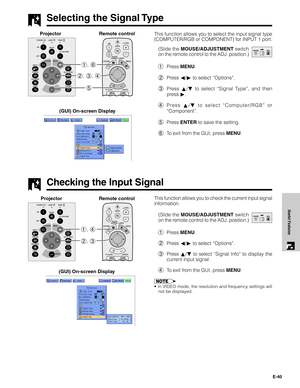 Page 41E-40
Useful Features
This function allows you to select the input signal type
(COMPUTER/RGB or COMPONENT) for INPUT 1 port.
(Slide the MOUSE/ADJUSTMENT switch
on the remote control to the ADJ. position.)
1Press MENU.
2Press ß/© to select “Options”.
3Press ∂/ƒ to select “Signal Type”, and then
press©.
4Press ∂/ƒ to select “Computer/RGB” or
“Component”.
5Press ENTER to save the setting.
6To exit from the GUI, press MENU.
Selecting the Signal Type
MOUSEADJ.
5 2, 3, 4 1, 6
Projector
(GUI) On-screen Display...