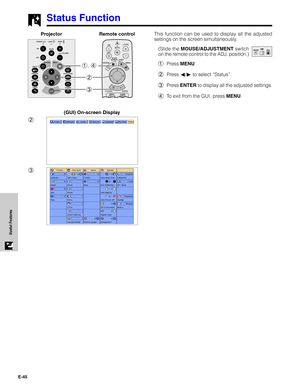 Page 46E-45
Useful Features
Status Function
This function can be used to display all the adjusted
settings on the screen simultaneously.
(Slide the MOUSE/ADJUSTMENT switch
on the remote control to the ADJ. position.)
1Press MENU.
2Press ß/© to select “Status”.
3Press ENTER to display all the adjusted settings.
4To exit from the GUI, press MENU.
3 2 1, 4
Projector
(GUI) On-screen Display
MOUSEADJ.
2
3Remote control   