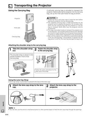 Page 52E-51
Appendix
Transporting the Projector
Using the Carrying BagA soft-side carrying bag is provided to transport the
projector. Before placing the projector into the carrying
bag, set up the inner pad inside the bag as shown.
CAUTION
•Rotate the focus and zoom rigns to store the lens before
placing the projector into the carrying bag.
•The supplied carrying bag is made exclusively for the
projector and its supplied accessories. Do not place other
items into the carrying bag with the projector or use the...