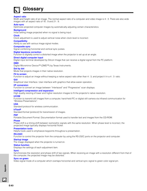 Page 64E-63
Appendix
Aspect ratio
Width and height ratio of an image. The normal aspect ratio of a computer and video image is 4 : 3. There are also wide
images with an aspect ratio of 16 : 9 and 21 : 9.
Auto sync
Optimizes projected computer images by automatically adjusting certain characteristics.
Background
Initial setting image projected when no signal is being input.
Clock
Clock adjustment is used to adjust vertical noise when clock level is incorrect.
Compatibility
Ability to use with various image...
