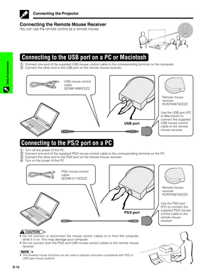 Page 16E-15
Setup & Connections
Connecting the Projector
Connecting the Remote Mouse Receiver
You can use the remote control as a remote mouse.
1Connect one end of the supplied USB mouse control cable to the corresponding terminal on the computer.
2Connect the other end to the USB port on the remote mouse receiver.
Connecting to the USB port on a PC or Macintosh
USB port
USB mouse control
cable
QCNW-5680CEZZ
Remote mouse
receiver
RUNTK0673CEZZ
Use the USB port (PC
or Macintosh) to
connect the supplied
USB mouse...