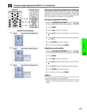 Page 31E-30
Operation
Saving and Selecting Adjustment Settings
This projector allows you to store up to seven adjustment
settings for use with various computers. Once these
settings are stored, they can be easily selected each
time you connect a computer to the projector.
Saving the adjustment setting
(Slide the MOUSE/ADJUSTMENT switch
on the remote control to the ADJ. position.)
1Press MENU.
2Press ß/© to select “Fine Sync”.
3Press ∂/ƒ to select “Save Setting”, and then press
©.
4Press ∂/ƒ to select the...