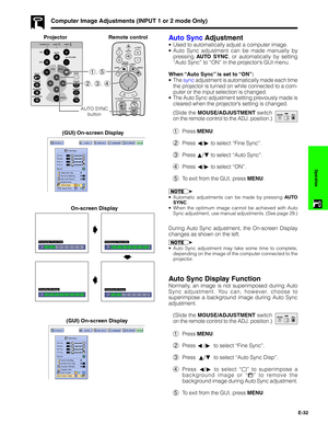 Page 33E-32
Operation
Computer Image Adjustments (INPUT 1 or 2 mode Only)
Auto Sync Adjustment
•Used to automatically adjust a computer image.
•Auto Sync adjustment can be made manually by
pressing AUTO SYNC, or automatically by setting
“Auto Sync” to “ON” in the projector’s GUI menu.
When “Auto Sync” is set to “ON”:
•The sync adjustment is automatically made each time
the projector is turned on while connected to a com-
puter or the input selection is changed.
•The Auto Sync adjustment setting previously made...