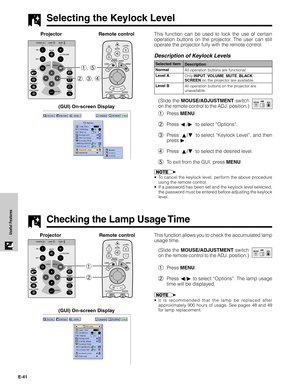 Page 42E-41
Useful FeaturesThis function allows you to check the accumulated lamp
usage time.
(Slide the MOUSE/ADJUSTMENT switch
on the remote control to the ADJ. position.)
1Press MENU.
2Press ß/© to select “Options”. The lamp usage
time will be displayed.
•It is recommended that the lamp be replaced after
approximately 900 hours of usage. See pages 48 and 49
for lamp replacement.
2 1
Projector
MOUSEADJ.
Remote control
Selecting the Keylock Level
This function can be used to lock the use of certain
operation...