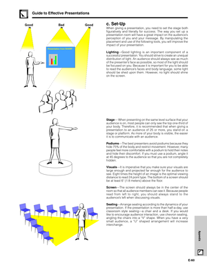 Page 61E-60
Appendix
c. Set-Up
When giving a presentation, you need to set the stage both
figuratively and literally for success. The way you set up a
presentation room will have a great impact on the audience’s
perception of you and your message. By manipulating the
placement and use of the following tools, you will improve the
impact of your presentation.
Lighting—Good lighting is an important component of a
successful presentation. You should strive to create an unequal
distribution of light. An audience...